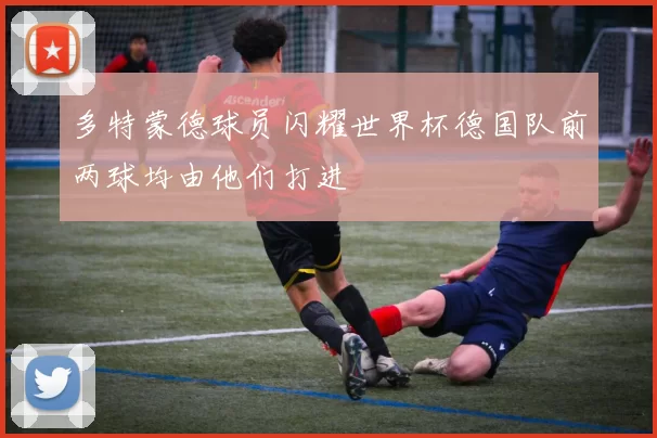 多特蒙德球员闪耀世界杯德国队前两球均由他们打进